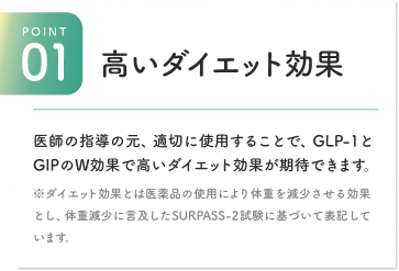 POINT01：高いダイエット効果。医師の指導の元、適切に使用することで、GLP-1とGIPのW効果で高いダイエット効果が期待できます。※ダイエット効果とは医薬品の使用により体重を減少させる効果として、体重減少に言及したSURPASS-2試験に基づいて表記しています。