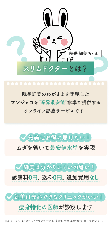 スリムドクターとは？マンジャロを業界最安値水準で提供するオンライン診療サービスです。ムダを省いて最安値水準を実現。診察料0円、送料0円、追加費用なし。痩身と一家の医師が診察します。※実際の診療は専門の医師にて行います。